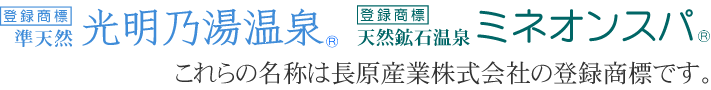 「準天然 光明乃湯温泉(R)」「天然鉱石温泉 ミネオンスパ(R)」の名称は、長原産業株式会社の登録商標です。